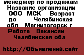 менеджер по продажам › Название организации ­ ООО “МСК“ › Возраст до ­ 35 - Челябинская обл., Магнитогорск г. Работа » Вакансии   . Челябинская обл.